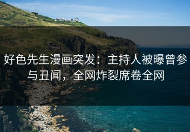 好色先生漫画突发：主持人被曝曾参与丑闻，全网炸裂席卷全网