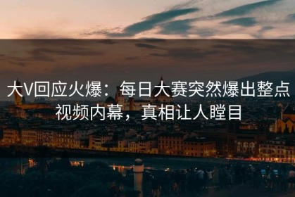 大V回应火爆：每日大赛突然爆出整点视频内幕，真相让人瞠目