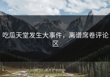 吃瓜天堂发生大事件，离谱席卷评论区