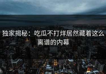 独家揭秘：吃瓜不打烊居然藏着这么离谱的内幕