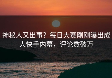 神秘人又出事？每日大赛刚刚曝出成人快手内幕，评论数破万