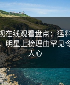 蘑菇影视在线观看盘点：猛料10个细节真相，明星上榜理由罕见令人震撼人心