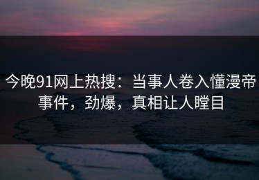 今晚91网上热搜：当事人卷入懂漫帝事件，劲爆，真相让人瞠目