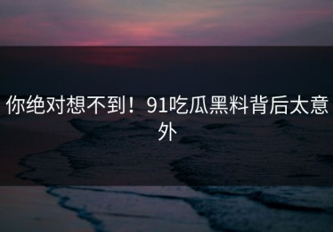 你绝对想不到！91吃瓜黑料背后太意外