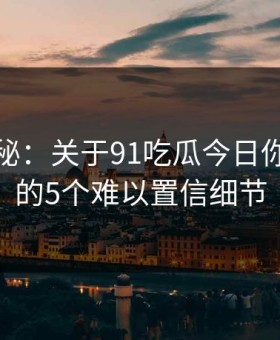 数字揭秘：关于91吃瓜今日你不知道的5个难以置信细节