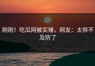 刚刚！吃瓜网被实锤，网友：太猝不及防了