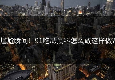 尴尬瞬间！91吃瓜黑料怎么敢这样做？