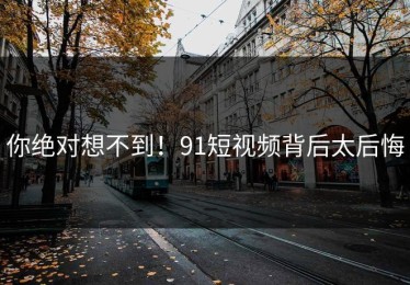 你绝对想不到！91短视频背后太后悔