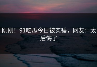 刚刚！91吃瓜今日被实锤，网友：太后悔了