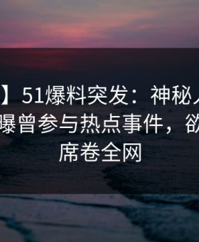 【爆料】51爆料突发：神秘人在早上七点被曝曾参与热点事件，欲言又止席卷全网