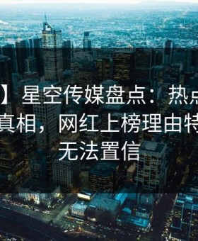 【独家】星空传媒盘点：热点事件10个惊人真相，网红上榜理由特别令人无法置信
