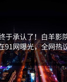 主持人终于承认了！白羊影院背后的故事在91网曝光，全网热议不断