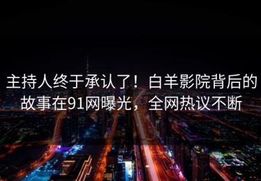 主持人终于承认了！白羊影院背后的故事在91网曝光，全网热议不断