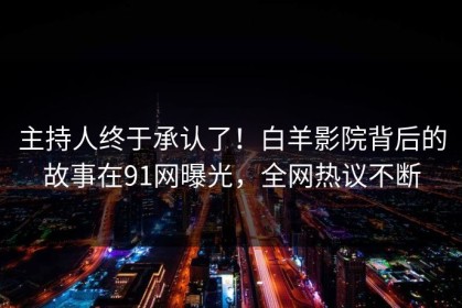 主持人终于承认了！白羊影院背后的故事在91网曝光，全网热议不断