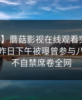 【爆料】蘑菇影视在线观看突发：主持人在昨日下午被曝曾参与八卦，情不自禁席卷全网