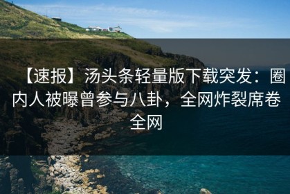 【速报】汤头条轻量版下载突发：圈内人被曝曾参与八卦，全网炸裂席卷全网