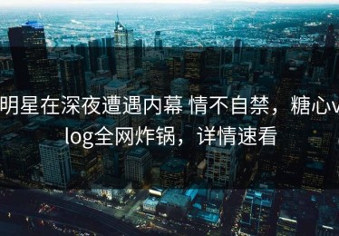 明星在深夜遭遇内幕 情不自禁，糖心vlog全网炸锅，详情速看