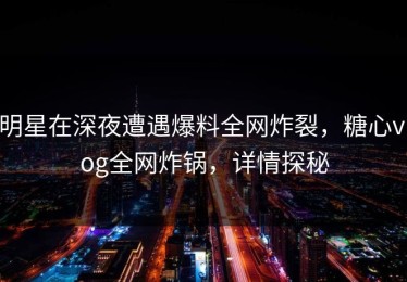明星在深夜遭遇爆料全网炸裂，糖心vlog全网炸锅，详情探秘