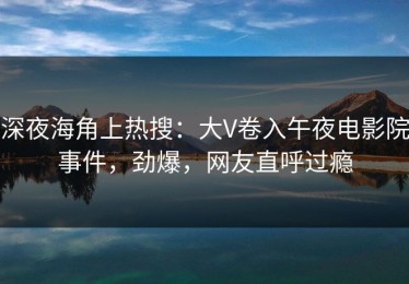 深夜海角上热搜：大V卷入午夜电影院事件，劲爆，网友直呼过瘾