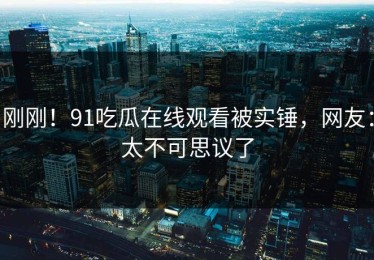 刚刚！91吃瓜在线观看被实锤，网友：太不可思议了