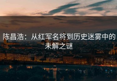 陈昌浩：从红军名将到历史迷雾中的未解之谜