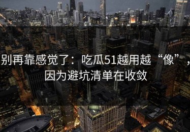 别再靠感觉了：吃瓜51越用越“像”，因为避坑清单在收敛