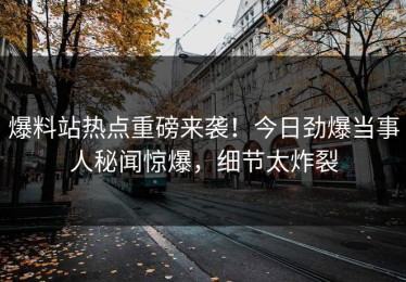 爆料站热点重磅来袭！今日劲爆当事人秘闻惊爆，细节太炸裂