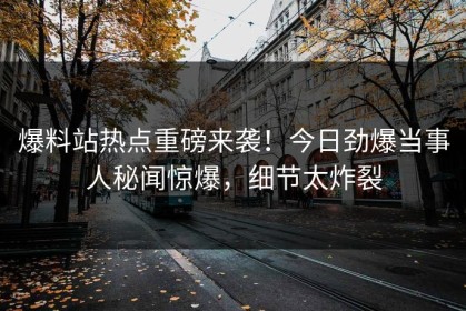 爆料站热点重磅来袭！今日劲爆当事人秘闻惊爆，细节太炸裂