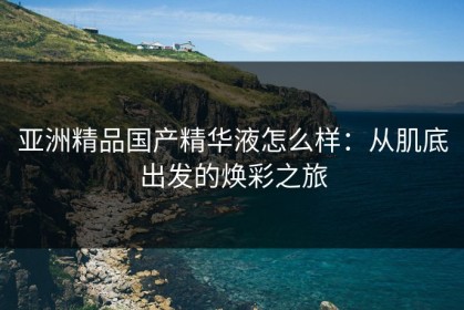 亚洲精品国产精华液怎么样：从肌底出发的焕彩之旅