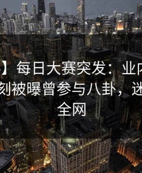 【爆料】每日大赛突发：业内人士在傍晚时刻被曝曾参与八卦，迷醉席卷全网