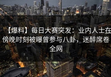 【爆料】每日大赛突发：业内人士在傍晚时刻被曝曾参与八卦，迷醉席卷全网
