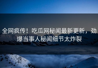 全网疯传！吃瓜网秘闻最新更新，劲爆当事人秘闻细节太炸裂