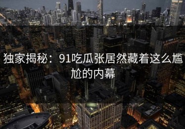 独家揭秘：91吃瓜张居然藏着这么尴尬的内幕