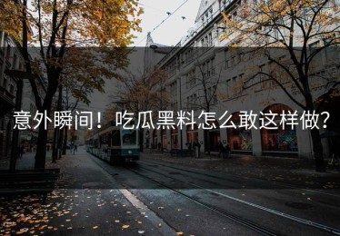 意外瞬间！吃瓜黑料怎么敢这样做？