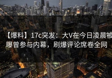 【爆料】17c突发：大V在今日凌晨被曝曾参与内幕，刷爆评论席卷全网