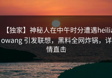 【独家】神秘人在中午时分遭遇heiliaowang 引发联想，黑料全网炸锅，详情直击