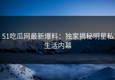 51吃瓜网最新爆料：独家揭秘明星私生活内幕