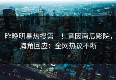昨晚明星热搜第一！竟因南瓜影院，海角回应：全网热议不断
