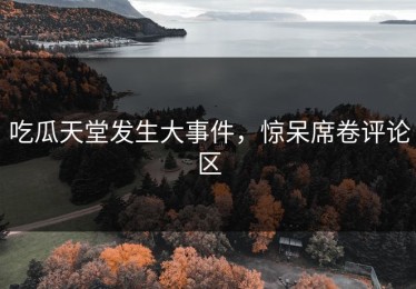 吃瓜天堂发生大事件，惊呆席卷评论区