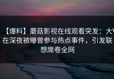 【爆料】蘑菇影视在线观看突发：大V在深夜被曝曾参与热点事件，引发联想席卷全网