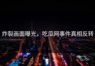 炸裂画面曝光，吃瓜网事件真相反转