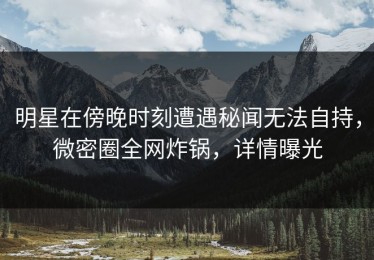 明星在傍晚时刻遭遇秘闻无法自持，微密圈全网炸锅，详情曝光