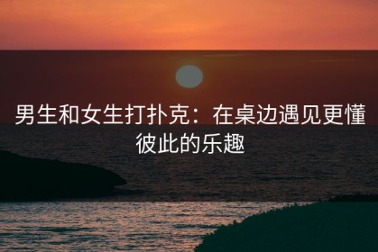 男生和女生打扑克：在桌边遇见更懂彼此的乐趣