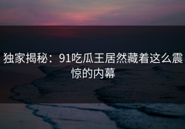 独家揭秘：91吃瓜王居然藏着这么震惊的内幕
