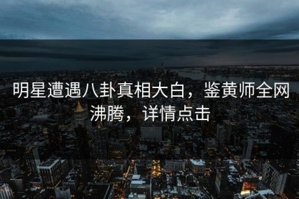 明星遭遇八卦真相大白，鉴黄师全网沸腾，详情点击