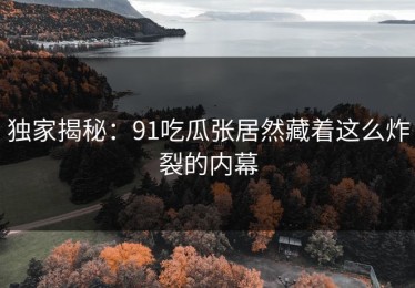独家揭秘：91吃瓜张居然藏着这么炸裂的内幕