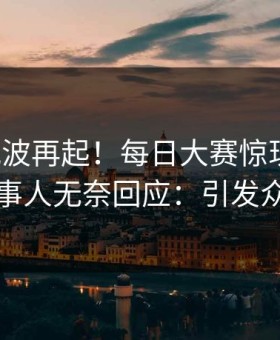 今日风波再起！每日大赛惊现花絮，当事人无奈回应：引发众怒