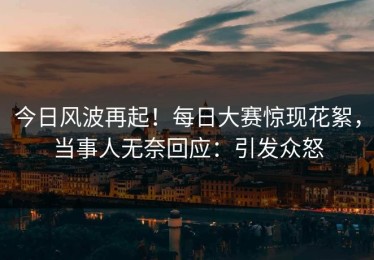 今日风波再起！每日大赛惊现花絮，当事人无奈回应：引发众怒