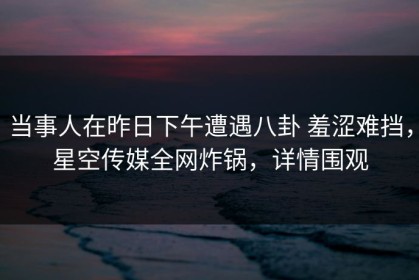 当事人在昨日下午遭遇八卦 羞涩难挡，星空传媒全网炸锅，详情围观