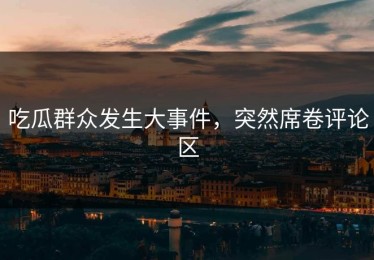 吃瓜群众发生大事件，突然席卷评论区